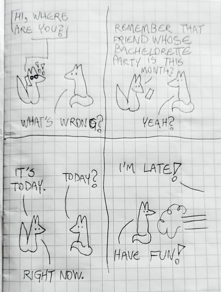 A crudely drawn comic of two foxes, neither of which are in colour. In this one, Green is on the phone, looking horrified, while Blue looks at him in concern.
Green's friend, on the phone: Hi, where are you?
Blue: What's wrong?

Green lowers his phone, looking at it, still tense and alarmed.
Green: Remember that friend whose bachelorette party is this month?
Blue: Yeah?
Green: It's today.
Blue: Today?
Green: Right now.

Green bolts, while Blue calmly looks at him go.
Green: I'm late!
Blue: Have fun!