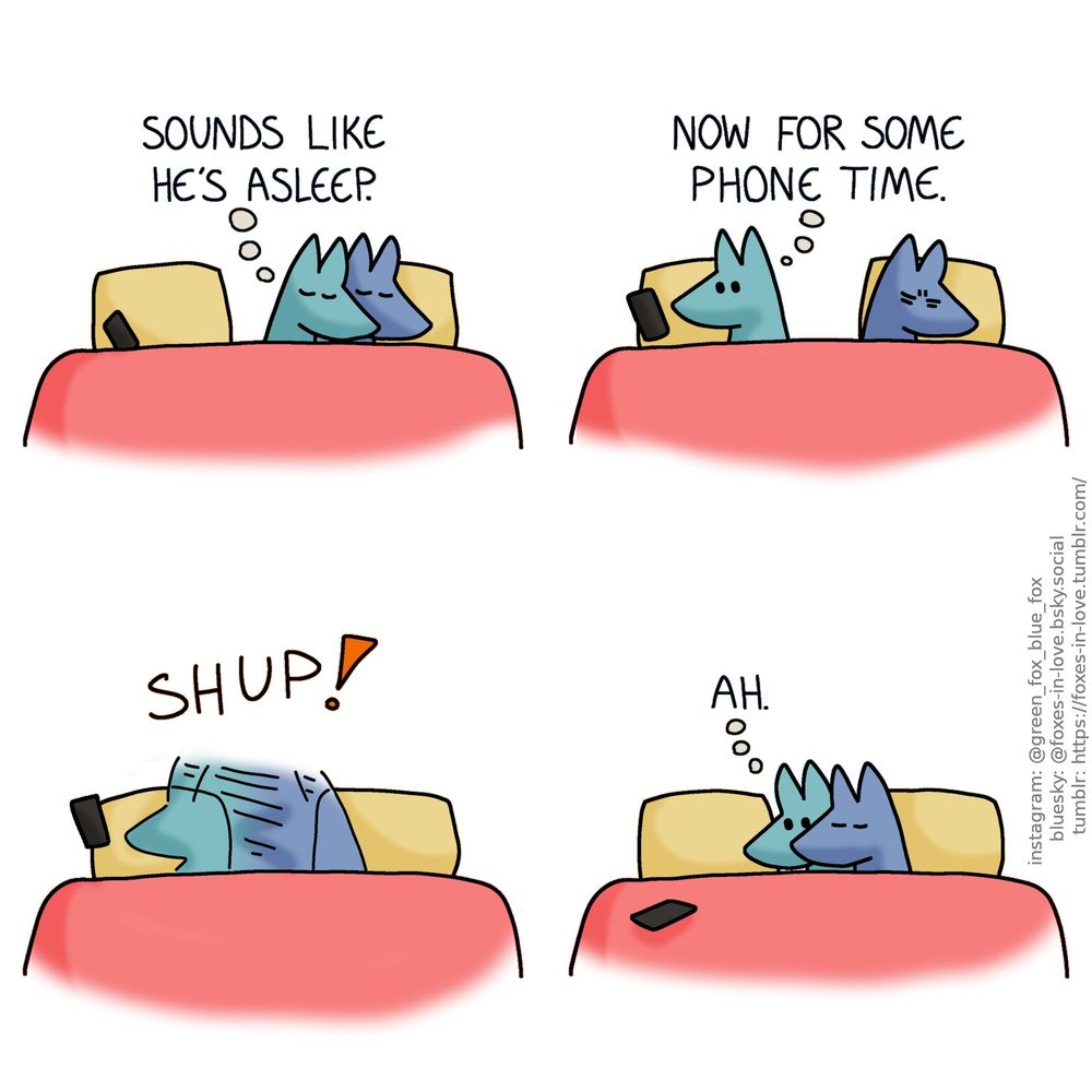 A comic of two foxes, one of whom is blue, the other is green. In this one, Blue and Green are in bed, cuddling with their eyes closed. Green has rolled over to Blue's side of the bed, curling around him as the big spoon. His phone is on the other side of the bed, on his pillow.
Green, in thought: Sounds like he's asleep.

Green turns away from Blue to look at his phone. Blue frowns in his sleep.
Green, still in thought: Now for some phone time.

Blue turns around, pulling Green to himself in one swift movement of blue-green blur. For a brief fraction of a second, Green's phone remains dangling in the air as he drops it.

Having pulled Green into a tight cuddle in the middle of the bed, Blue continues his peaceful sleep. Still wide awake, Green looks at his phone - which now rests on the other side of the bed, just out of reach - with mild longing.
Green, still in thought: Ah.