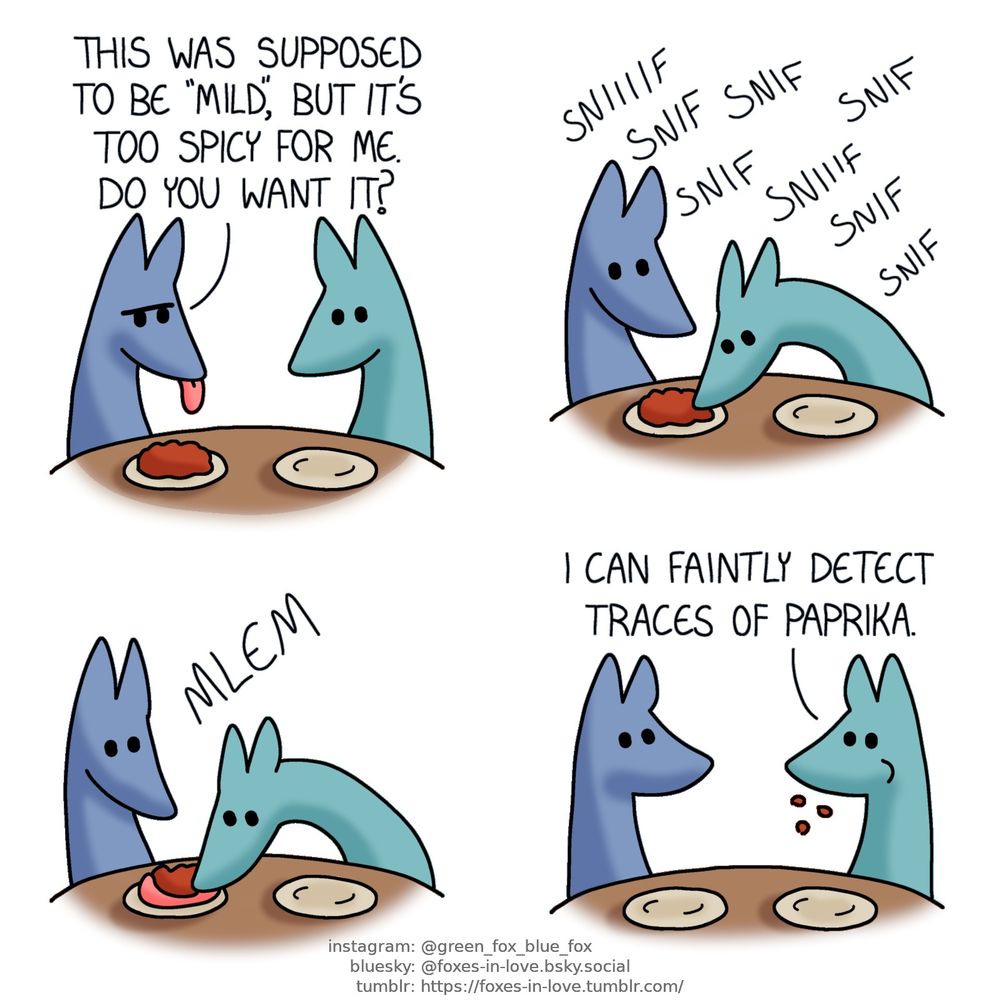 A comic of two foxes, one of whom is blue, the other is green. In this one, Blue and Green are at the dinner table, with plates in front of them. Blue sticks his tongue out as he frowns at his meal, which Green looks at eagerly, having already finished his own.
Blue: This was supposed to be "mild", but it's too spicy for me. Do you want it?

Blue watches as Green sniffs the plate, smelling and inspecting the food keenly.

Saying nothing, Blue looks mildly surprised as Green sticks his tongue out and scoops the entire meal into his mouth in one go.

Still chewing, Green looks at Blue.
Green: I can faintly detect traces of paprika.