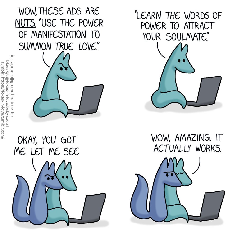 A comic of two foxes, one of whom is blue, the other is green. In this one, Green is sitting at his computer, looking at the screen with a puzzled expression.
Green: Wow, these ads are nuts. "Use the power of manifestation to summon true love." "Learn the words of power to attract your soulmate."

Blue appears beside Green, now also peering at the screen with curiosity.
Blue: Okay, you got me. Let me see.

Blue holds still with an unreadable, vaguely annoyed, vaguely disappointed, but not entirely unhappy expression on his face, while Green leans against him, eyes shut and perfectly content.
Green: Wow, amazing. It actually works.