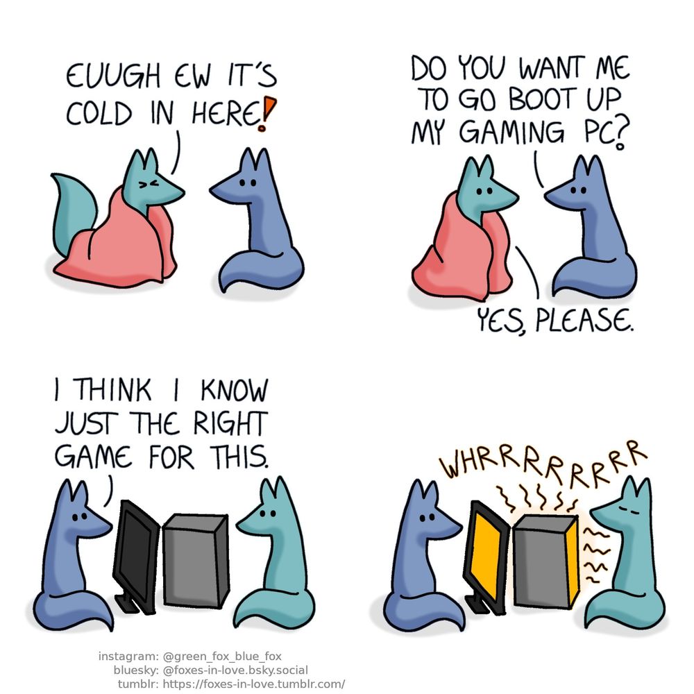 A comic of two foxes, one of whom is blue, the other is green. In this one, Blue looks at Green, as Green approaches him wrapped in a pink blanket, scrunching his face in disgust.
Green: Euugh ew it's cold in here!

Green's face brightens up as Blue suggests a solution.
Blue: Do you want me to go boot up my gaming PC?
Green: Yes, please.

Blue and Green settle around Blue's computer, with Blue sitting in front of the computer's screen, and Green seated right next to the machine itself.
Blue: I think I know just the right game for this.

The fans of the computer starts whirring as Blue turns it on, and the PC begins to glow faintly orange as it begins to radiate heat. Eyes closed in perfect serene peace, Green soaks in the warmth.