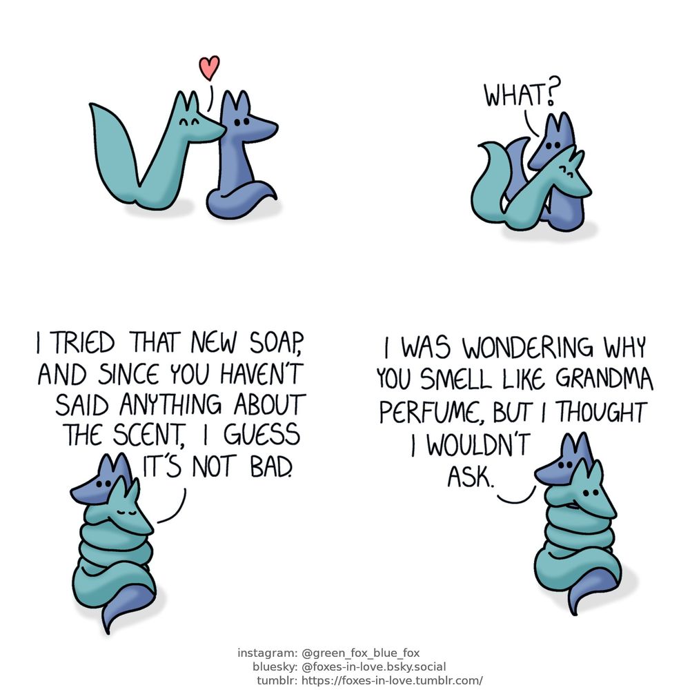 A comic of two foxes, one of whom is blue, the other is green. In this one, Green approaches Blue with affection, kissing him on the back of the neck, and then pressing against him.
Blue: What?

Green wraps himself around Blue like a constrictor snake, eyes contendly closed as Blue looks at him with continued confusion.
Green: I tried that new soap, and since you haven't said anything about the scent, I guess it's not bad.

Blue remains calm as Green's eyes open at his remark.
Blue: I was wondering why you smell like grandma perfume, but I thought I wouldn't ask.