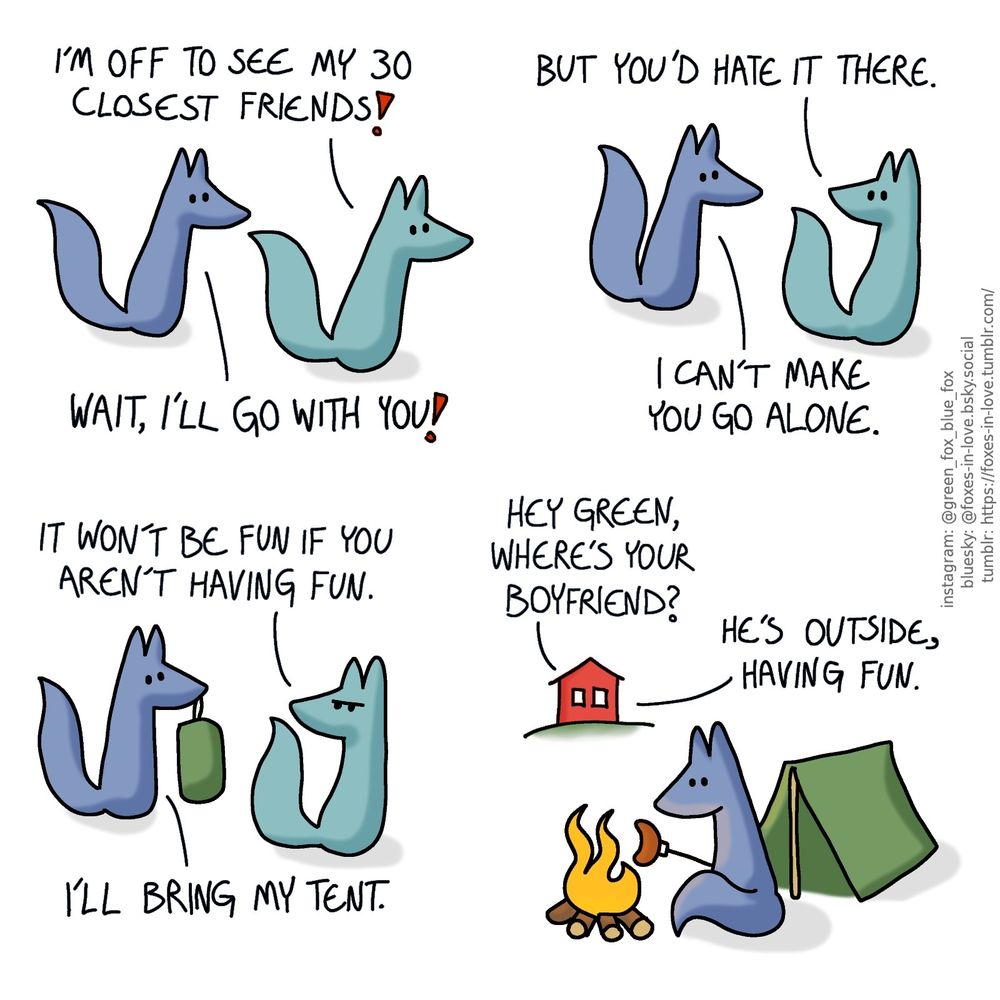 A comic of two foxes, one of whom is blue, the other is green. In this one, Blue follows after Green, who is about to leave.
Green: I'm off to see my 30 closest friends!
Blue: Wait, I'll go with you!

Green turns around to look at Blue with concern.
Green: But you'd hate it there.
Blue: I can't make you go alone.

Green frowns in frustration, but Blue pulls out a bundled up camping tent.
Green: It won't be fun if you aren't having fun.
Green: I'll bring my tent.

 A view from the yard of a house, with Blue sitting otside his tent, cooking a sausage by a campfire, perfectly content. There's a conversation audible from the inside, between Green and one of his friends.
Friend: Hey Green, where's your boyfriend?
Green: He's outside, having fun.