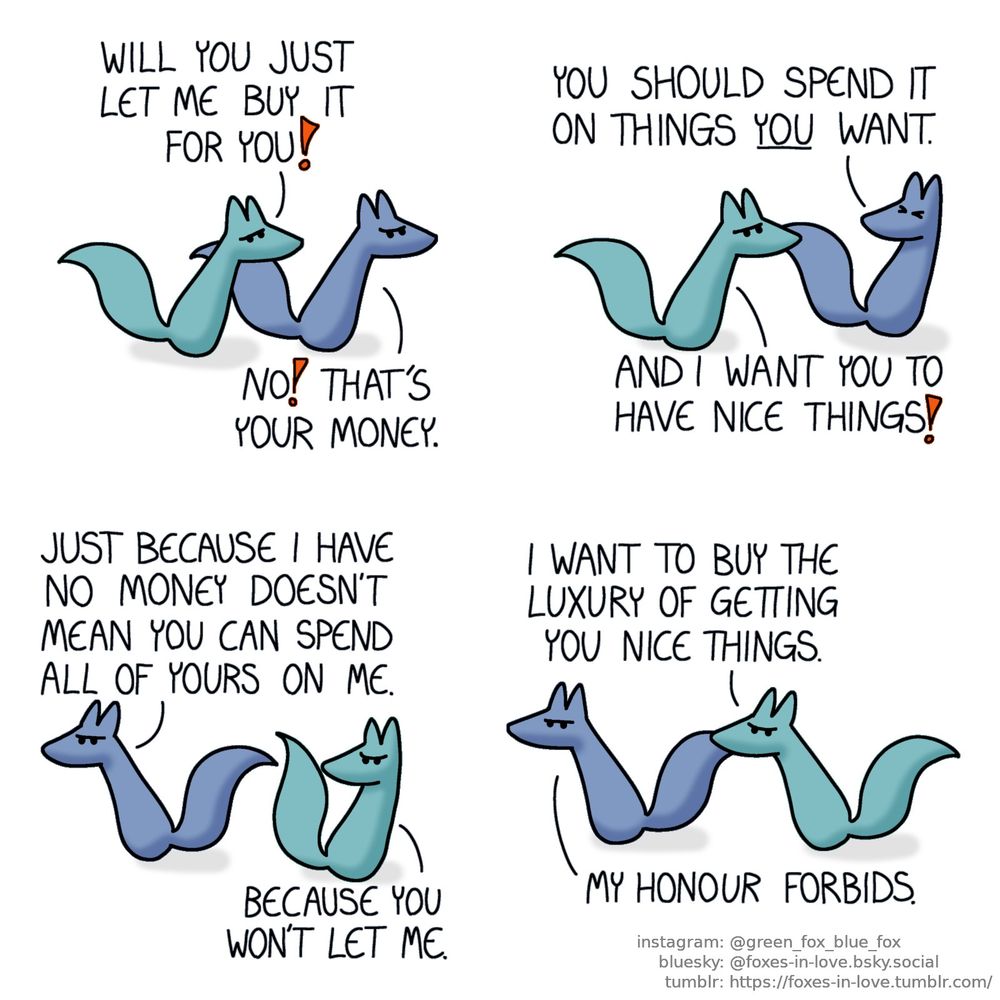 A comic of two foxes, one of whom is blue, the other is green. In this one, Blue is angrily running while being chased by equally grumpy Green.
Green: WI you just let me buy it for you!
Blue: No! That's your money.

Blue turns around to look at Green, who still pursues him.
Blue: You should spend it on things you want.
Green: And I want you to have nice things!

Blue turns around, and Green turns as well to chase him into the opposite direction.
Blue: Just because I have no money doesn't mean you can spend all of yours on me.
Green: Because you won't let me.

Blue continues to flee grumpily, pursued by Green.
Green: I want to buy the luxury of getting you nice things.
Blue: My honour forbids.