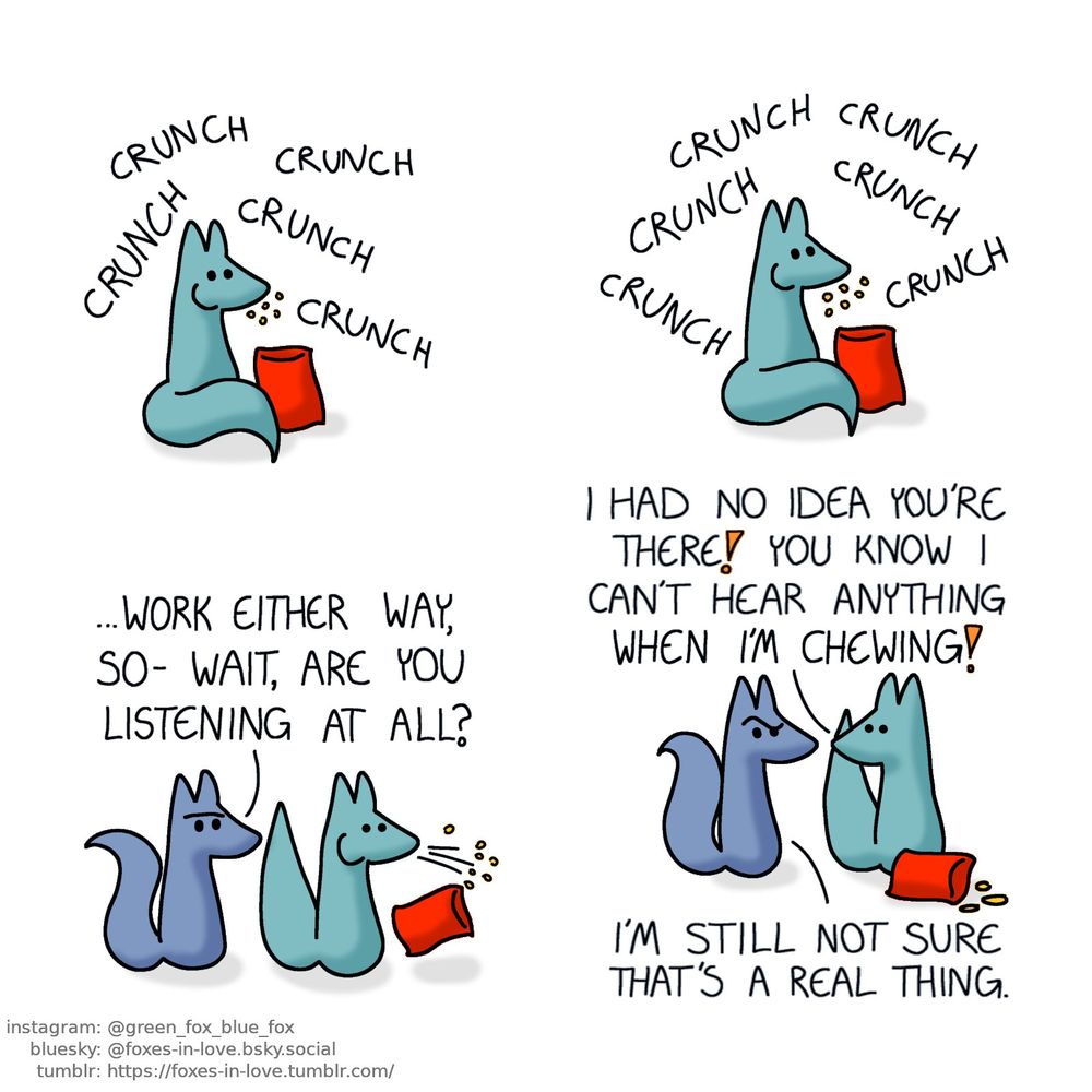 A comic of two foxes, one of whom is blue, the other is green. In this one, Green is eating some kind of a crunchy snack out of a packet, surrounded by nothing but the loud audible sound of his chewing, without a care in the world.

 Blue manifests out of thin air, already in the middle of a sentence. He looks at Green with a puzzled look on his face, as Green spits out whatever he was chewing on in shock and surprise.
Blue: ...Work either way, so- wait, are you listening at all?

Green turns towards Blue, still clearly shaken. Blue looks at him, incredulous.
Green: I had no idea you're there! You know I can't hear anything when I'm chewing!
Blue: I'm still not sure that's a real thing.