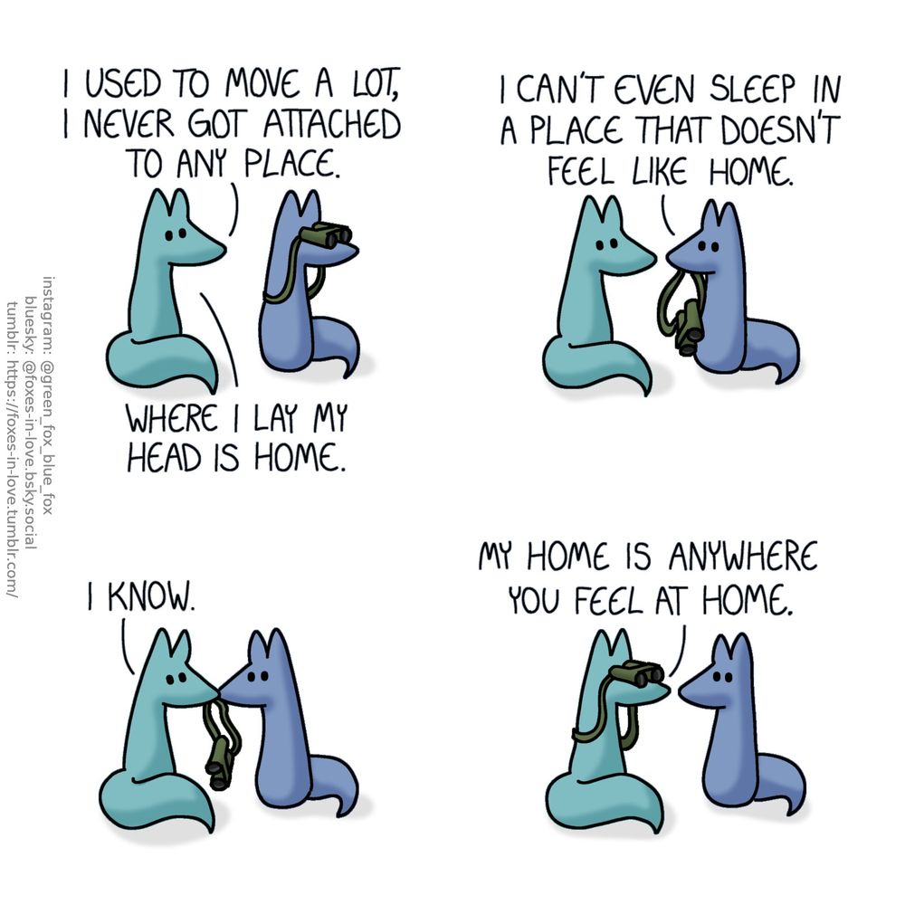 A comic of two foxes, one of whom is blue, the other is green. In this one, Blue and Green are out and about, peering at something in the distance. Blue is watching it with a pair of binoculars.
Green: I used to move a lot, I never got attached to any place. Where I lay my head is home.

Holding the binoculars in his teeth, Blue turns to look at Green.
Blue: I can't even sleep in a place that doesn't feel like home.

Blue offers the binoculars to Green, who takes them.
Green: I know.

Raising the binoculars to his own eyes, Green peers towards whatever Blue was just looking at.
Green: My home is anywhere you feel at home.