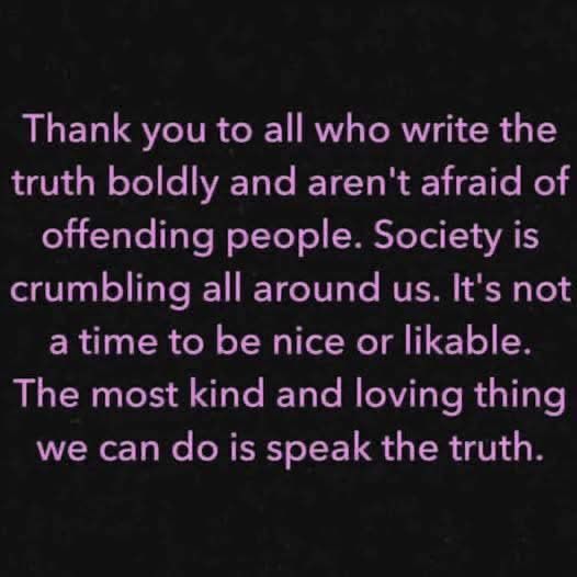 Thank you to all who write the truth boldly and aren't afraid of offending people. Society is crumbling all around us. It's not a time to be nice or likable.
The most kind and loving thing we can do is speak the truth.