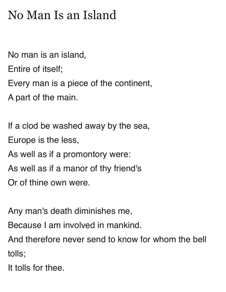 No Man Is an Island
No man is an island, Entire of itself;
Every man is a piece of the continent, A part of the main.
If a clod be washed away by the sea,
Europe is the less,
As well as if a promontory were:
As well as if a manor of thy friend's Or of thine own were.
Any man's death diminishes me,
Because I am involved in mankind.
And therefore never send to know for whom the bell
tolls;
It tolls for thee.