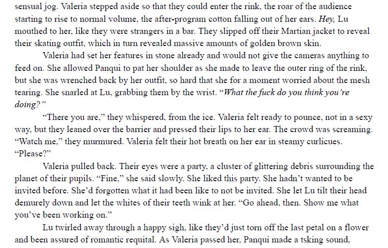 A section of prose. It reads: 
Valeria stepped aside so that they could enter the rink, the roar of the audience starting to rise to normal volume, the after-program cotton falling out of her ears. Hey, Lu mouthed to her, like they were strangers in a bar. They slipped off their Martian jacket to reveal their skating outfit, which in turn revealed massive amounts of golden brown skin.
Valeria had set her features in stone already and would not give the cameras anything to feed on. She allowed Panqui to pat her shoulder as she made to leave the outer ring of the rink, but she was wrenched back by her outfit, so hard that she for a moment worried about the mesh tearing. She snarled at Lu, grabbing them by the wrist. “What the fuck do you think you’re doing?”
“There you are,” they whispered, from the ice. Valeria felt ready to pounce, not in a sexy way, but they leaned over the barrier and pressed their lips to her ear. The crowd was screaming. “Watch me,” they murmured. Valeria felt their hot breath on her ear in steamy curlicues. “Please?”
Valeria pulled back. Their eyes were a party, a cluster of glittering debris surrounding the planet of their pupils. “Fine,” she said slowly. She liked this party. She hadn’t wanted to be invited before. She’d forgotten what it had been like to not be invited. She let Lu tilt their head demurely down and let the whites of their teeth wink at her. “Go ahead, then. Show me what you’ve been working on.”
Lu twirled away through a happy sigh, like they’d just torn off the last petal on a flower and been assured of romantic requital.