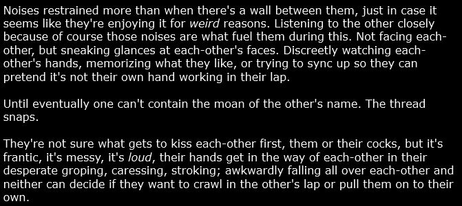 Noises restrained more than when there's a wall between them, just in case it seems like they're enjoying it for *weird* reasons. Listening to the other closely because of course those noises are what fuel them during this. Not facing each-other, but sneaking glances at each-other's faces. Discreetly watching each-other's hands, memorizing what they like, or trying to sync up so they can pretend it's not their own hand working in their lap.

Until eventually one can't contain the moan of the other's name. The thread snaps.

They're not sure what gets to kiss each-other first, them or their cocks, but it's frantic, it's messy, it's *loud*, their hands get in the way of each-other in their desperate groping, caressing, stroking; awkwardly falling all over each-other and neither can decide if they want to crawl in the other's lap or pull them on to their own.
