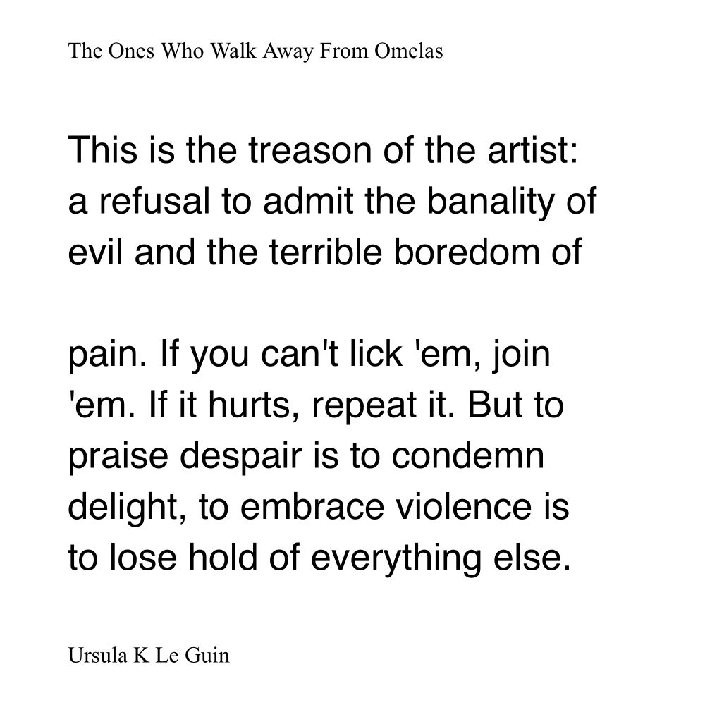 (The Ones Who Walk Away From Omelas)

“This is the treason of the artist: a refusal to admit the banality of evil and the terrible boredom of
pain. If you can't lick 'em, join
'em. If it hurts, repeat it. But to praise despair is to condemn delight, to embrace violence is to lose hold of everything else.”
—Ursula K Le Guin
