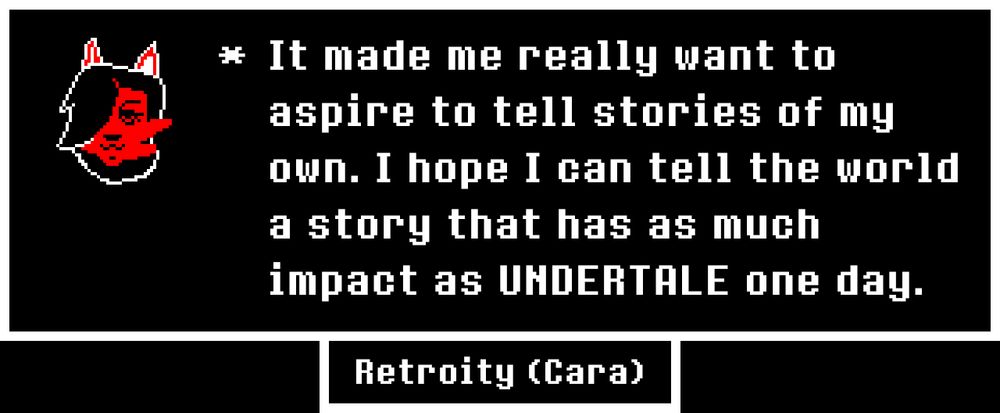 "It made me really want to aspire to tell stories of my own. I hope I can tell the world a story that has as much impact as UNDERTALE one day."