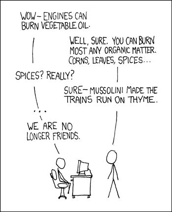 Two stick figures have a conversation:

"Wow - Engines can burn vegetable oil"

"Well, sure. You can burn most any organic matter. Corn, leaves, spices..."

"Spices? Really?"

"Sure - Mussolini made the trains run on thyme."

"...
We are no longer friends."