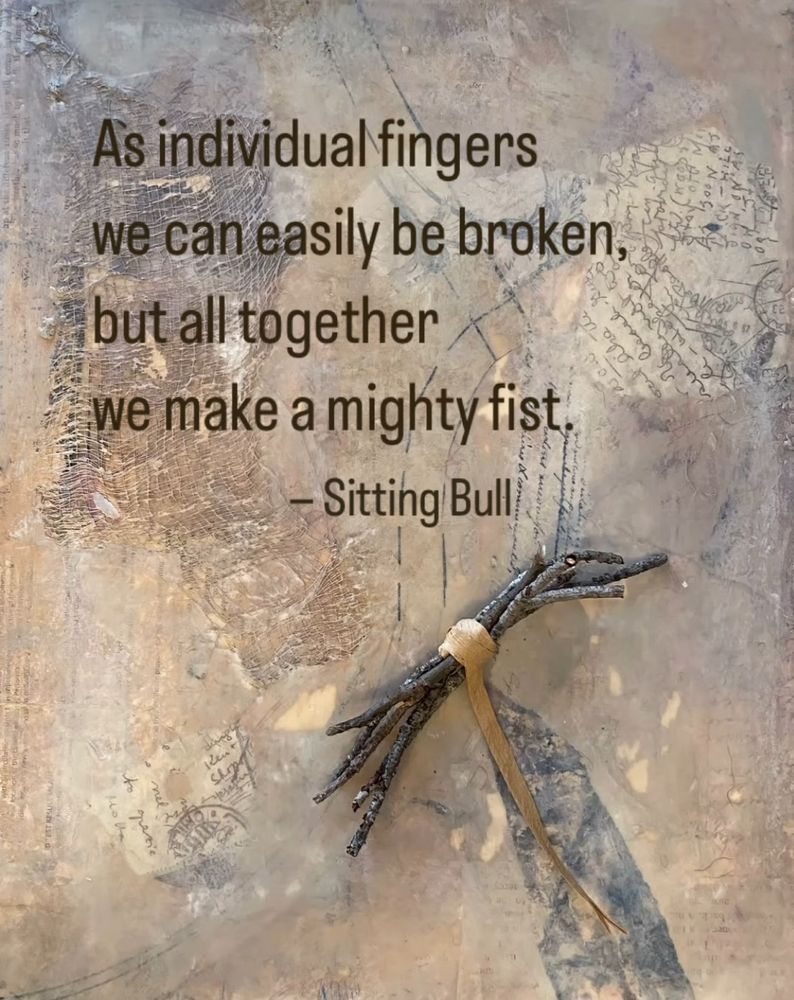 Neutral collage in tans, browns and grays, with a bundle of twigs tied with a paper ribbon. Include a quote by Sitting Bull: “As individual fingers we can easily be broken we make a mighty fist.”