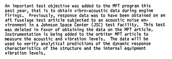 An important test objective was added to the MPT program this past year, that is to obtain vibro-acoustic data during engine firings. Previously, response data was to have been obtained on an aft fuselage test article subjected to an acoustic noise environment in a Johnson Space Center (JSC) test facility. This test was deleted in favor of obtaining the data on the MPT article. Instrumentation is being added to the orbiter MPT article to measure the acoustic and vibration levels. The data will be used to verify analytical predictions of the dynamic response characteristics of the structure and the internal equipment vibration levels.