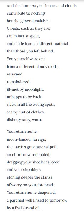 And the home-style silences and clouds
contribute to nothing
but the general malaise.
Clouds, such as they are,
are in fact suspect,
and made from a different material
than those you left behind.
You yourself were cut
from a different cloudy cloth,
returned,
remaindered,
ill-met by moonlight,
unhappy to be back,
slack in all the wrong spots,
seamy suit of clothes
dishrag-ratty, worn.

You return home
moon-landed, foreign;
the Earth's gravitational pull
an effort now redoubled,
dragging your shoelaces loose
and your shoulders
etching deeper the stanza
of worry on your forehead.
You return home deepened,
a parched well linked to tomorrow
by a frail strand of…