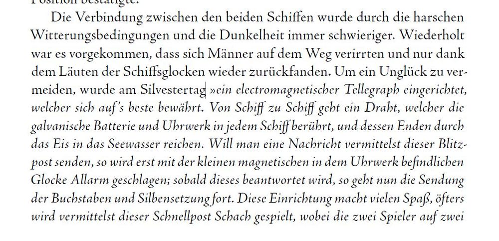 Text aus unserem Buch: Die Verbindung zwischen den beiden Schiffen wurde durch die harschen Witterungsbedingungen und die Dunkelheit immer schwieriger. Wiederholt war es vorgekommen, dass sich Männer auf dem Weg verirrten und nur dank dem Läuten der Schiffsglocken wieder zurückfanden. Um ein Unglück zu vermeiden, wurde am Silvestertag »ein electromagnetischer Tellegraph eingerichtet, welcher sich auf ’s beste bewährt. Von Schiff zu Schiff geht ein Draht, welcher die galvanische Batterie und Uhrwerk in jedem Schiff berührt, und dessen Enden durch das Eis in das Seewasser reichen. Will man eine Nachricht vermittelst dieser Blitzpost senden, so wird erst mit der kleinen magnetischen in dem Uhrwerk befindlichen Glocke Allarm geschlagen; sobald dieses beantwortet wird, so geht nun die Sendung der Buchstaben und Silbensetzung fort. Diese Einrichtung macht vielen Spaß, öfters wird vermittelst dieser Schnellpost Schach gespielt, wobei die zwei Spieler auf zwei verschiedenen Schiffen ...