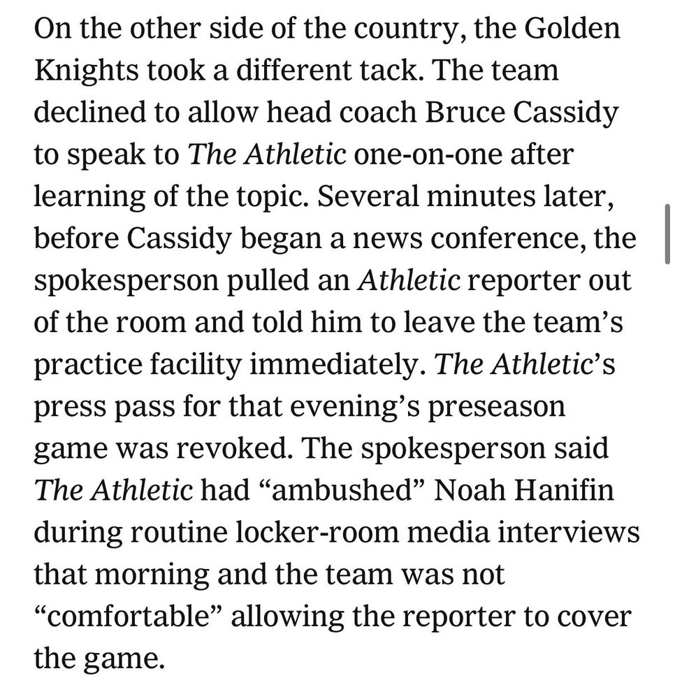 screenshot of the article reading “On the other side of the country, the Golden Knights took a different tack. The team declined to allow head coach Bruce Cassidy to speak to The Athletic one-on-one after learning of the topic. Several minutes later, before Cassidy began a news conference, the spokesperson pulled an Athletic reporter out of the room and told him to leave the team's practice facility immediately. The Athletic's press pass for that evening's preseason game was revoked. The spokesperson said The Athletic had "ambushed" Noah Hanifin during routine locker-room media interviews that morning and the team was not
"comfortable" allowing the reporter to cover the game.”