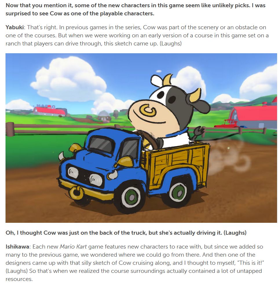 "Now that you mention it, some of the new characters in this game seem like unlikely picks. I was surprised to see Cow as one of the playable characters.

Yabuki: That's right. In previous games in the series, Cow was part of the scenery or an obstacle on one of the courses. But when we were working on an early version of a course in this game set on a ranch that players can drive through, this sketch came up. (Laughs)"

[Drawing of a Cow driving a truck through a ranch]

"Oh, I thought Cow was just on the back of the truck, but she's actually driving it. (Laughs)

Ishikawa: Each new Mario Kart game features new characters to race with, but since we added so many to the previous game, we wondered where we could go from there. And then one of the designers came up with that silly sketch of Cow cruising along, and I thought to myself, “This is it!” (Laughs) So that's when we realized the course surroundings actually contained a lot of untapped resources."
