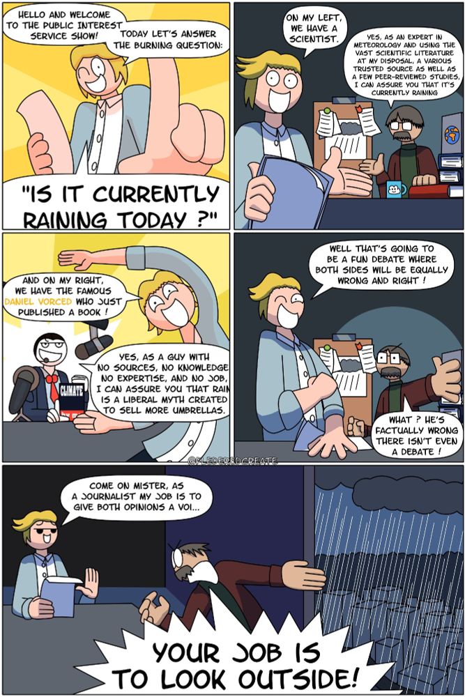 A journalist is animating a show. He says:
Hello and welcome to the Public Interest Service Show! Today let's answer the burning question: "is it currently raining today ?"

The journalist points at a scientist sitting on his left, who has a pile of book and scientific papers.
The journalist says: "On my left, we have a scientist."
The scientist says: "Yes, as an expert in meteorology and using the vast scientific literature at my disposal, a various trusted source as well as a few peer-reviewed studies, I can assure you that it's currently raining."

The journalist now points at the guy sitting on his right, who is holding a book titled "Climate, written by me". The guy has a bunch of microphones pointed in his direction.
The journalist says: "And on my right, we have the famous Daniel Vorced who just published a book!"
Daniel says: "yes, as a guy with no sources, no knowledge, no expertise, and no job, I can assure you that Rain is a liberal myth created to sell more umbrellas."

The journalist says:"well that's going to be a fun debate where both sides will be equally wrong and right !"
The scientist protests. "what? he's factually wrong there isn't even a debate?"

The journalist says:"come on mister, as a journalist my job is to give both opinions a voice"
The scientist point at the window, where we can see that it is indeed raining. He screams: "Your job is to look outside!"