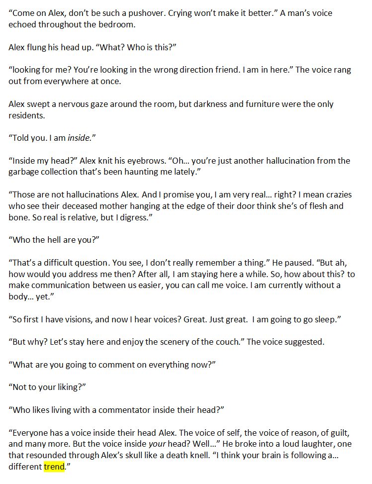 “Come on Alex, don’t be such a pushover. Crying won’t make it better.” A man’s voice echoed throughout the bedroom.

Alex flung his head up. “What? Who is this?”

“looking for me? You’re looking in the wrong direction friend. I am in here.” The voice rang out from everywhere at once.

Alex swept a nervous gaze around the room, but darkness and furniture were the only residents.

“Told you. I am inside.”

“Inside my head?” Alex knit his eyebrows. “Oh… you’re just another hallucination from the garbage collection that’s been haunting me lately.”

“Those are not hallucinations Alex. And I promise you, I am very real… right? I mean crazies who see their deceased mother hanging at the edge of their door think she’s of flesh and bone. So real is relative, but I digress.”

“Who the hell are you?”

“That’s a difficult question. You see, I don’t really remember a thing.” He paused. “But ah, how would you address me then? After all, I am staying here a while. So, how about this? to make communication between us easier, you can call me voice. I am currently without a body… yet.”

“So first I have visions, and now I hear voices? Great. Just great.  I am going to go sleep.”

“But why? Let’s stay here and enjoy the scenery of the couch.” The voice suggested.

“What are you going to comment on everything now?” 

“Not to your liking?” 

“Who likes living with a commentator inside their head?”

“Everyone has a voice inside their head Alex. The voice of self, the voice of reason, of guilt, and many more. But the voice inside your head? Well…” He broke into a loud laughter, one that resounded through Alex’s skull like a death knell. “I think your brain is following a… different trend.”