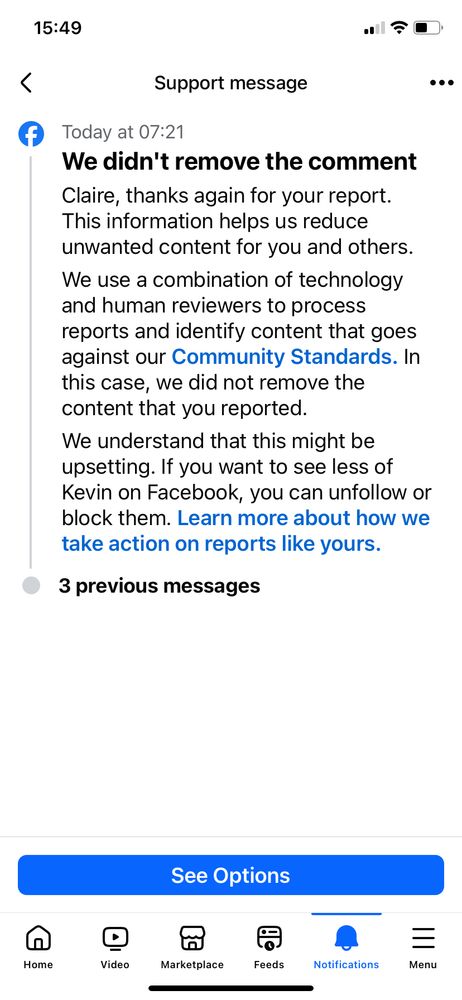 Screenshot taken from Facebook support which replied to complaint:

Support message
Today at 07:21.
We didn't remove the comment
Claire, thanks again for your report.
This information helps us reduce unwanted content for you and others.
We use a combination of technology and human reviewers to process reports and identify content that goes against our Community Standards. In this case, we did not remove the content that you reported.
We understand that this might be upsetting. If you want to see less of Kevin on Facebook, you can unfollow or block them. Learn more about how we take action on reports like yours.
3 previous messages
