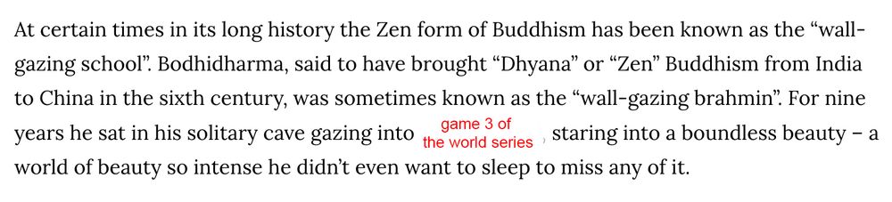 An excerpt from an essay about Bodhidharma that reads: At certain times in its long history the Zen form of Buddhism has been known as the “wall-gazing school”. Bodhidharma, said to have brought “Dhyana” or “Zen” Buddhism from India to China in the sixth century, was sometimes known as the “wall-gazing brahmin”. For nine years he sat in his solitary cave gazing into [I have modified the original quite to say "game 3 of the world series" here], staring into a boundless beauty – a world of beauty so intense he didn’t even want to sleep to miss any of it.

