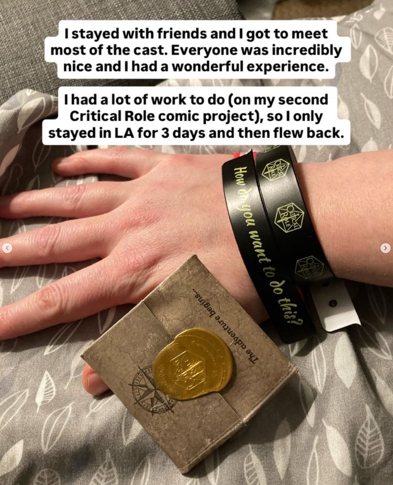 Photo of Eren's arm with a wristband from the CR party saying "How to you want to do this".
The text over it says: I stayed with friends and I got to meet most of the cast. Everyone was incredibly nice and I had a wonderful experience. I had a lot of work to do (on my second Critical Role comic project), so I only stayed in LA 3 days and then flew back.