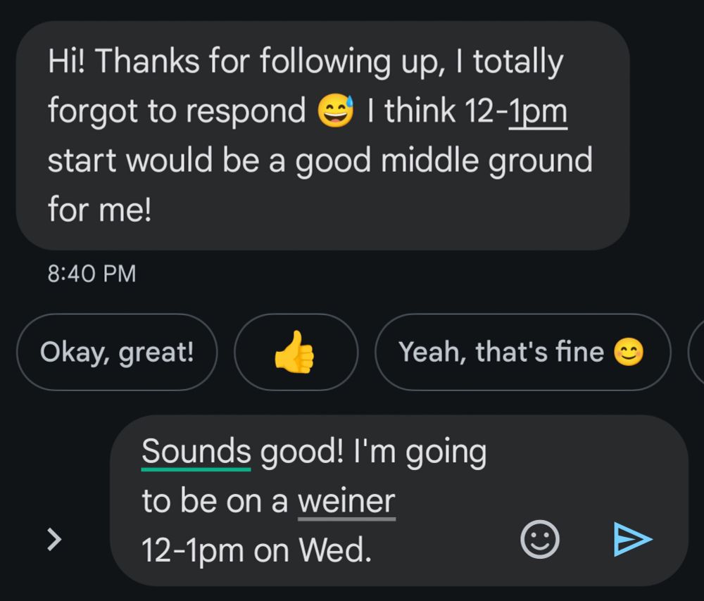 A screenshot of a text interaction.

The text I received reads "Hi! Thanks for following up, I totally forgot to respond. [Laugh emoji] I think 12-1pm start would be a good middle ground for me!"

In the textbox, my partially written response reads "Sounds good! I'm going to be on a weiner 12-1pm on Wed."

There is a line underneath weiner indicating that spellcheck has changed it from whatever was originally typed.
