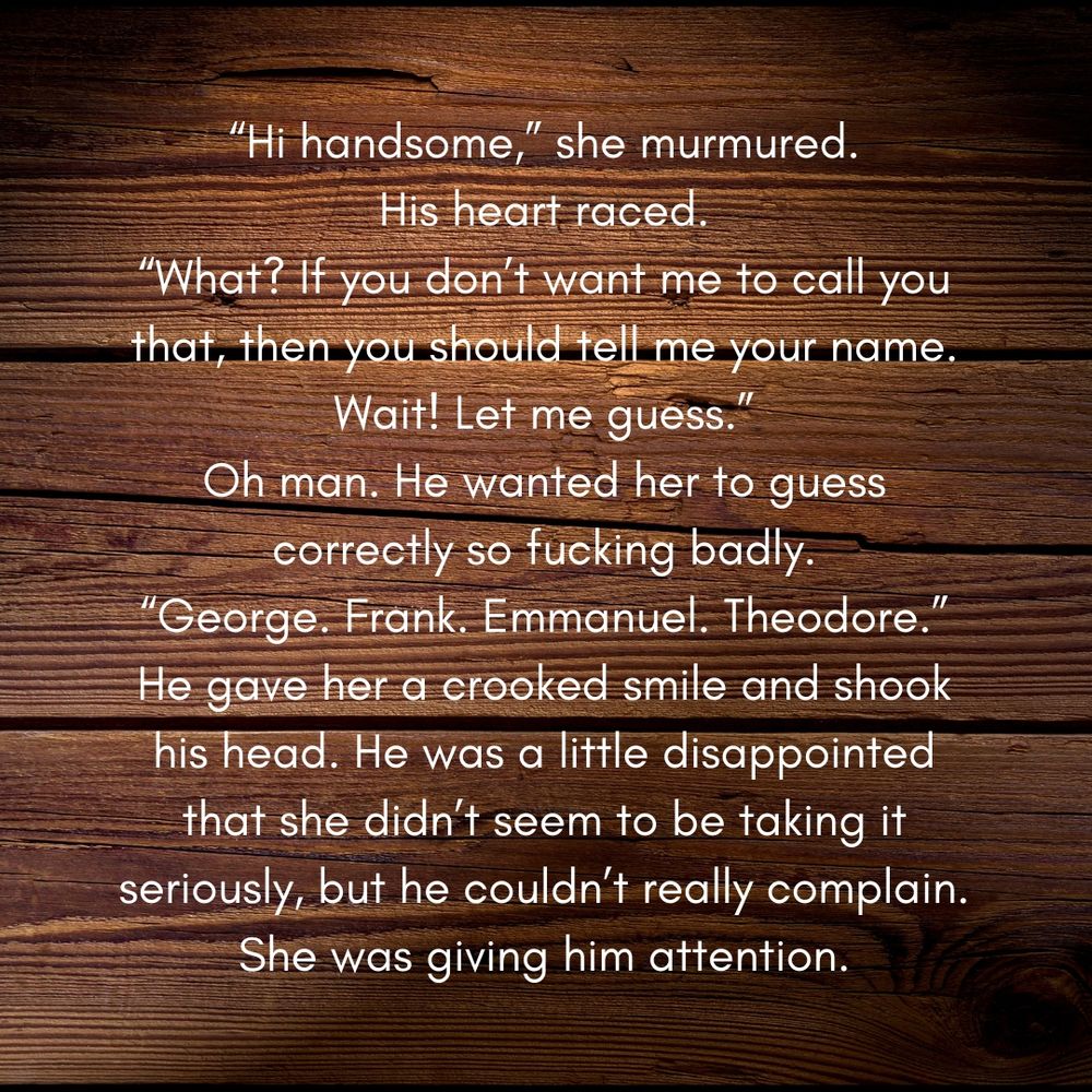 "Hi handsome," she murmured. His heart raced. "What? If you don't want me to call you that, then you should tell me your name. Wait! Let me guess." Oh man. He wanted her to guess correctly so fucking badly. "George. Frank. Emmanuel. Theodore." He gave her a crooked smile and shook his head. He was a little disappointed that she didn't seem to be taking it seriously, but he couldn't really complain. She was giving him attention.