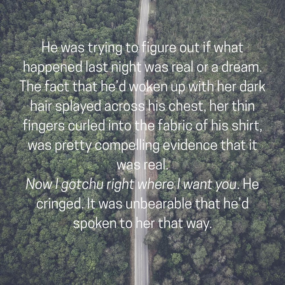He was trying to figure out if what happened last night was real or a dream. The fact that he’d woken up with her dark hair splayed across his chest, her thin fingers curled into the fabric of his shirt, was pretty compelling evidence that it was real.
Now I gotchu right where I want you. He cringed. It was unbearable that he’d spoken to her that way.
