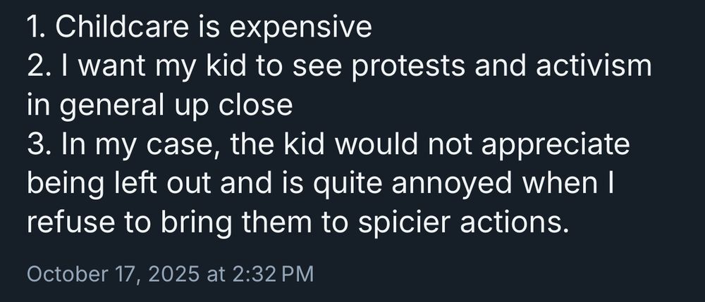 [screenshot of a post] 
1. Childcare is expensive
2. I want my kid to see protests and activism in general up close
3. In my case, the kid would not appreciate being left out and is quite annoyed when I refuse to bring them to spicier actions.