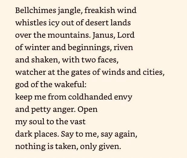 Bellchimes jangle, freakish wind
whistles icy out of desert lands
over the mountains. Janus, Lord
of winter and beginnings, riven
and shaken, with two faces,
watcher at the gates of winds and cities,
god of the wakeful:
keep me from coldhanded envy
and petty anger. Open
my soul to the vast
dark places. Say to me, say again,
nothing is taken. only given