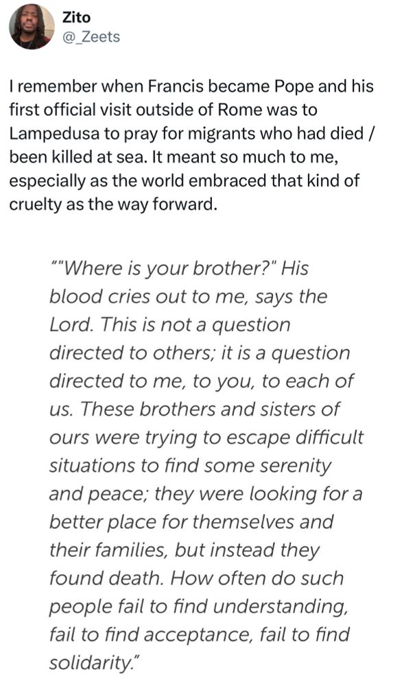 Zito
@_Zeets
I remember when Francis became Pope and his first official visit outside of Rome was to Lampedusa to pray for migrants who had died / been killed at sea. It meant so much to me, especially as the world embraced that kind of cruelty as the way forward.

"'"Where is your brother?" His blood cries out to me, says the Lord. This is not a question directed to others; it is a question directed to me, to you, to each of us. These brothers and sisters of ours were trying to escape difficult situations to find some serenity and peace; they were looking for a better place for themselves and their families, but instead they found death. How often do such people fail to find understanding, fail to find acceptance, fail to find solidarity."