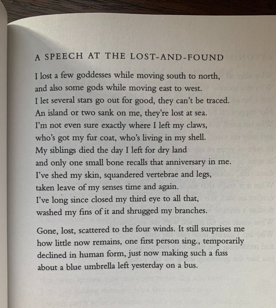 A SPEECH AT THE LOST-AND-FOUND I lost a few goddesses while moving south to north, and also some gods while moving east to west.
I let several stars go out for good, they can't be traced.
An island or two sank on me, they're lost at sea.
I'm not even sure exactly where I left my claws, who's got my fur coat, who's living in my shell.
My siblings died the day I left for dry land and only one small bone recalls that anniversary in me.
I've shed my skin, squandered vertebrae and legs, taken leave of my senses time and again.
I've long since closed my third eye to all that, washed my fins of it and shrugged my branches.
Gone, lost, scattered to the four winds. It still surprises me how little now remains, one first person sing., temporarily declined in human form, just now making such a fuss about a blue umbrella left yesterday on a bus.