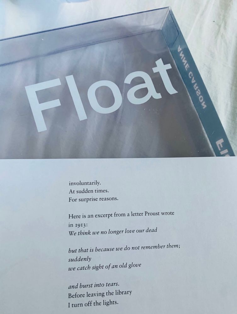 From “Float”

involuntarily.
At sudden times.
For surprise reasons.

Here is an excerpt from a letter Proust wrote in 1913:
We think we no longer love our dead
but that is because we do not remember them; suddenly
we catch sight of an old glove
and burst into tears.
Before leaving the library
I turn off the lights.