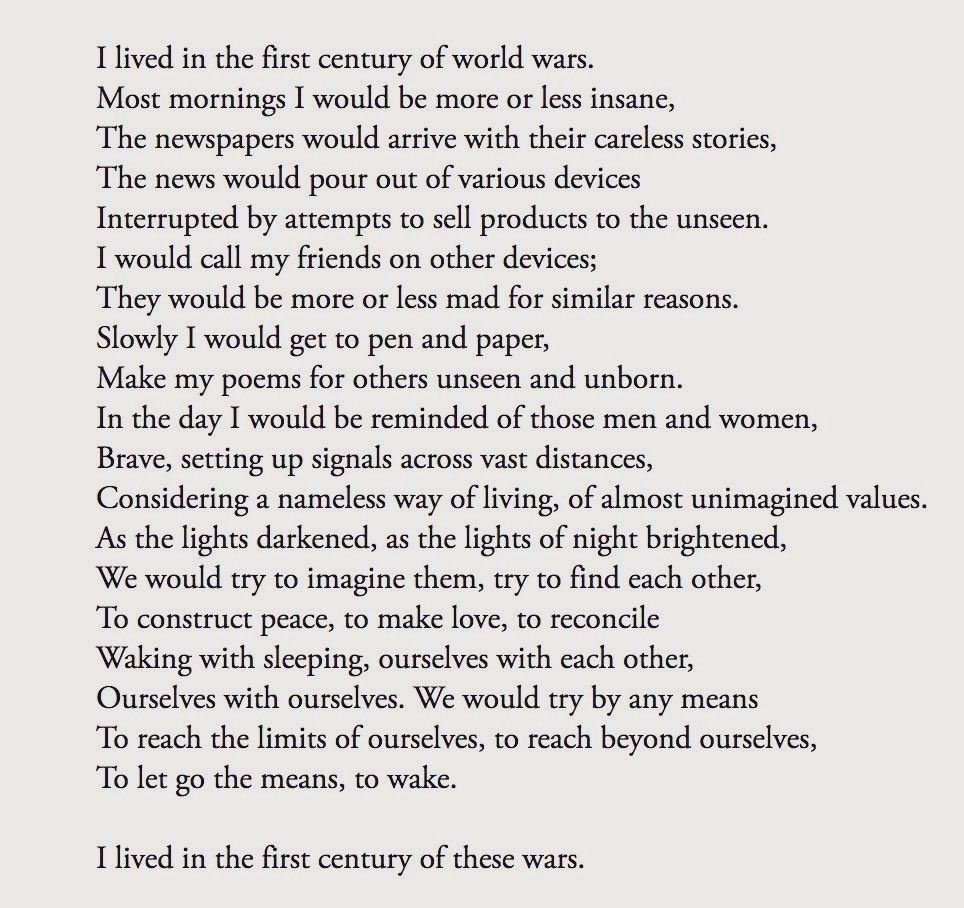I lived in the first century of world wars.
Most mornings I would be more or less insane,
The newspapers would arrive with their careless stories,
The news would pour out of various devices
Interrupted by attempts to sell products to the unseen.
I would call my friends on other devices;
They would be more or less mad for similar reasons.
Slowly I would get to pen and paper,
Make my poems for others unseen and unborn.
In the day I would be reminded of those men and women,
Brave, setting up signals across vast distances,
Considering a nameless way of living, of almost unimagined values.
As the lights darkened, as the lights of night brightened,
We would try to imagine them, try to find each other,
To construct peace, to make love, to reconcile
Waking with sleeping, ourselves with each other,
Ourselves with ourselves. We would try by any means
To reach the limits of ourselves, to reach beyond ourselves,
To let go the means, to wake.
I lived in the first century of these wars.

-Muriel Rukeyser, “I lived in the first century of world wars”