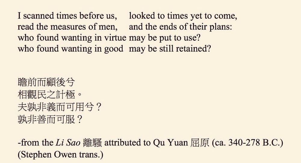 I scanned times before us,
looked to times yet to come,
read the measures of men,
and the ends of their plans:
who found wanting in virtue may be put to use? who found wanting in good may be still retained?
瞻前而顧後兮相觀民之計極。
夫敦非義而可用兮？
孰非善而可服？
-from the Li Sao attributed to Qu Yuan (ca. 340-278 B.C.)
(Stephen Owen trans.)