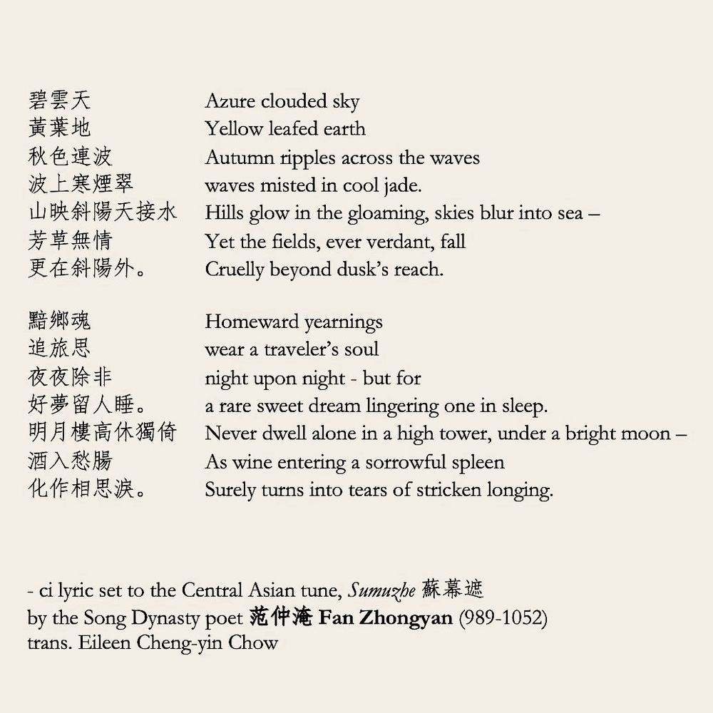 碧雲天
Azure clouded sky
黃葉地
Yellow leafed earth
秋色連波
Autumn ripples across the waves
波上寒煙翠
waves misted in cool jade.
山映斜陽天接水

芳草無情
Yet the fields, ever verdant, fall
更在斜陽外。
Cruelly beyond dusk's reach.


黯鄉魂
追旅思
Homeward yearnings wear a traveler's soul
夜夜除非
night upon night - but for
好夢留人睡。

明月樓高休獨倚

酒入愁腸

化作相思淚。

Hills glow in the gloaming, skies blur into sea -
a rare sweet dream lingering one in sleep.
Never dwell alone in a high tower, under a bright moon -
As wine entering a sorrowful spleen
Surely turns into tears of stricken longing.
- ci lyric set to the Central Asian tune, Sumuzhe H# E by the Song Dynasty poet Ev Fan Zhongyan (989-1052) trans. Eileen Cheng-yin Chow