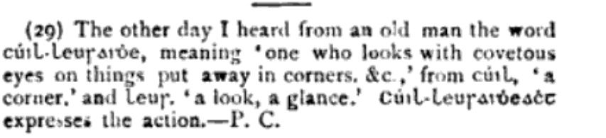 (29) The other day I heard from an old man the word cúil-leusaidhe, meaning 'one who looks with covetous eyes on things put away in corners. &c.,' from cúil, 'a corner.' and Leus 'a look, a glance.' Cúil-leusaidheact expresses the action.-P. C.