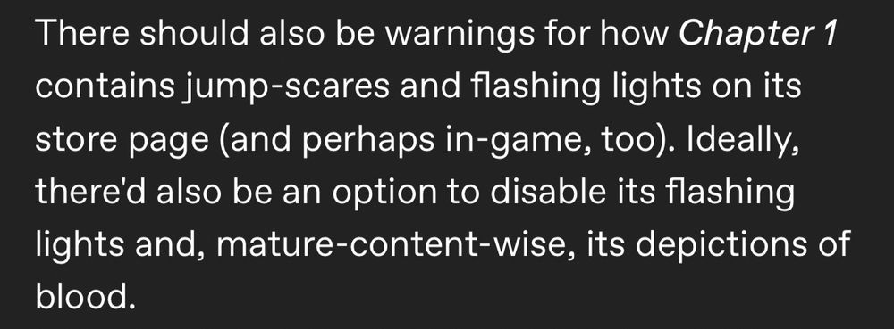 A paragraph made up of white text that's in front of a dark-grey background reads:

"There should also be warnings for how Chapter 1 contains jump-scares and flashing lights on its store page (and perhaps in-game, too). Ideally, there'd also be an option to disable its flashing lights and, mature-content-wise, its depictions of blood."

All past and future mentions of titles of pieces of art have been italicized.