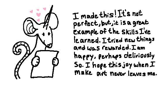 A crude illustration of a rat with a unicorn horn holding a piece of paper. Above her head are five pink love hearts. The text to the right of her reads, "I made this! It's not perfect, but, it is a great example of the skills I've learned. I tried new things as was rewarded. I am happy, perhaps deliriously so. I hope this joy when I make art never leaves me."