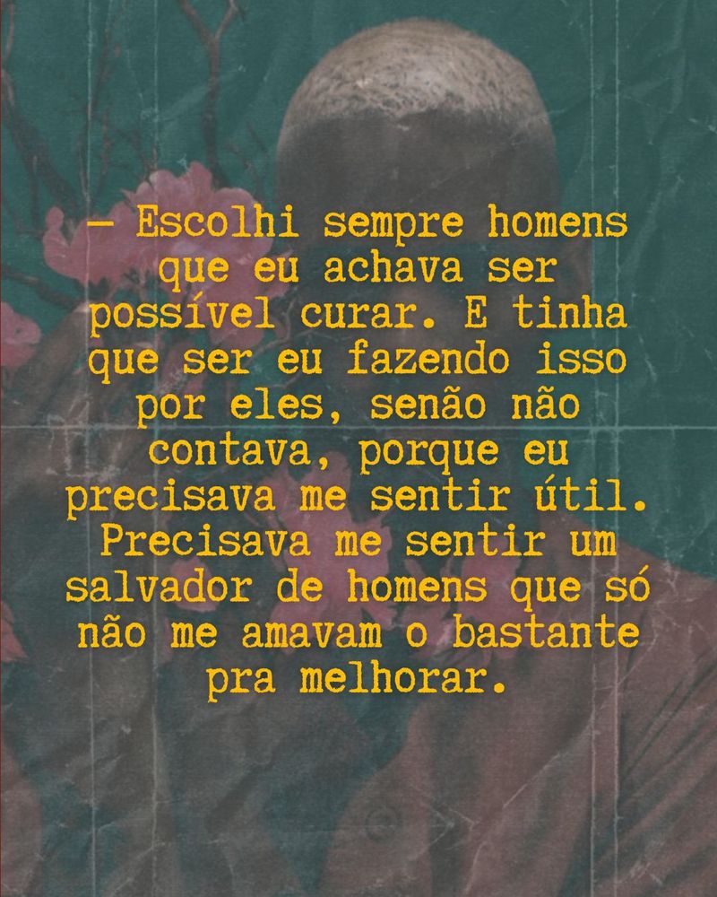 Imagem embaçada com texto sobreposto onde se lê: Escolhi sempre homens que eu achava ser possível curar. E tinha que ser eu fazendo isso por eles, senão não contava, porque eu precisava me sentir útil. Precisava me sentir um salvador de homens que só não me amavam o bastante pra melhorar.