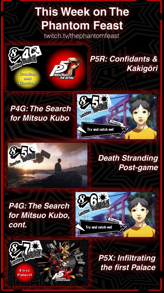 A visual schedule lists the following information:

Monday lunchtime: Persona 5 Royal - Confidants & Kakigōri (Japanese Shaved Ice)


Tuesday lunchtime: Persona 4 Golden - The search for the suspect who's hiding in the TV world (Maybe cook more Nabe just 'cause I'm hungry)

Tuesday Dinnertime: Death Stranding 2 - Completing the Chiral Network and building the remaining roads & monorails. And hot springs, obviously.


Wednesday lunchtime: Persona 4 Golden - wrapping up the week. S. Links, maybe a boss fight? 


Thursday lunchtime: Persona 5 The Phantom X - infiltrating the first palace! 


Lunchtime streams should be around 
10:30am-3:30pm CDT

Dinnertime streams should be around 
5:30-9:30pm CDT