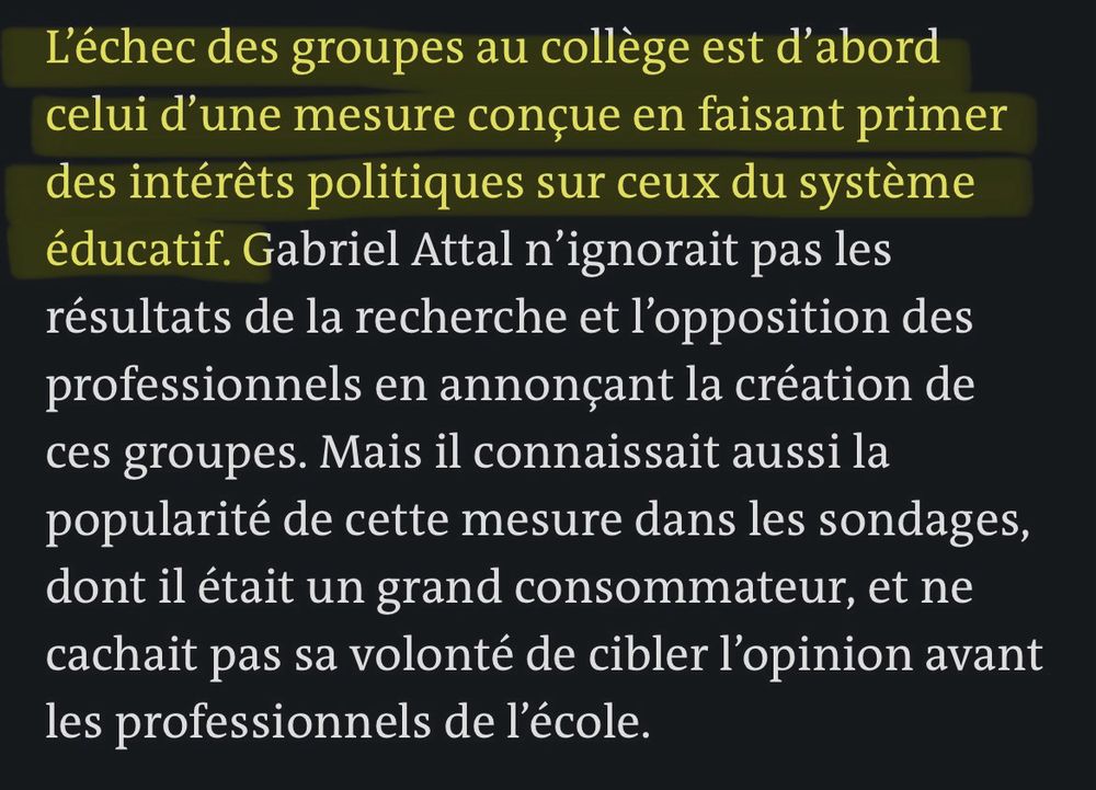 L'échec des groupes au collège est d'abord celui d'une mesure conçue en faisant primer des intérêts politiques sur ceux du système éducatif. Gabriel Attal n'ignorait pas les résultats de la recherche et l'opposition des professionnels en annonçant la création de ces groupes. Mais il connaissait aussi la popularité de cette mesure dans les sondages, dont il était un grand consommateur, et ne cachait pas sa volonté de cibler l'opinion avant les professionnels de l'école.