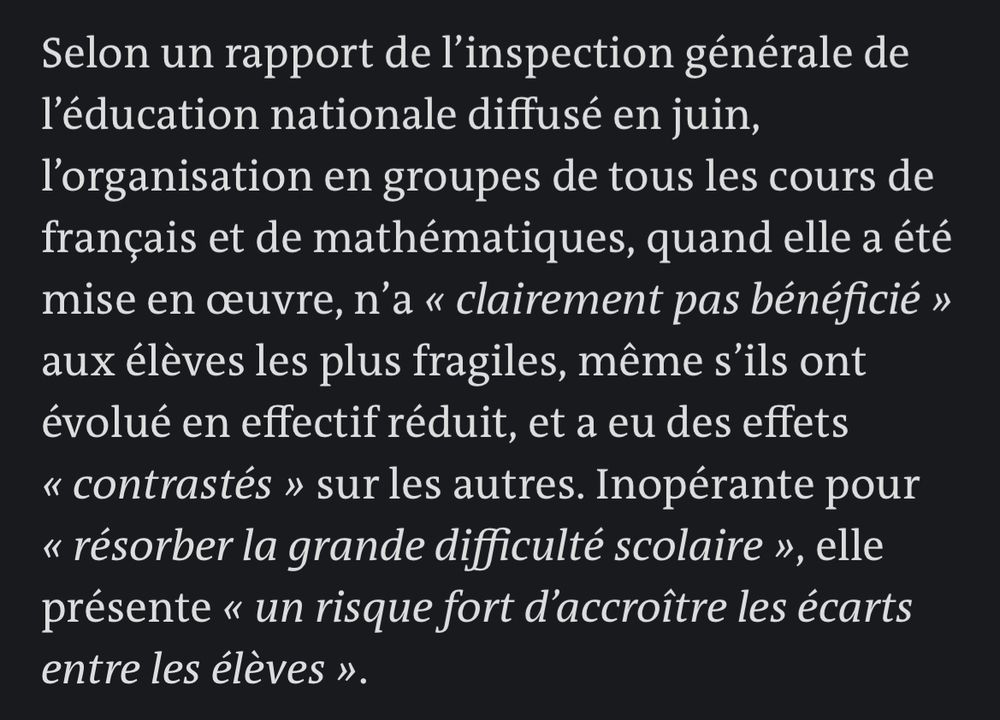 Selon un rapport de l'inspection générale de l'éducation nationale diffusé en juin, l'organisation en groupes de tous les cours de français et de mathématiques, quand elle a été mise en œuvre, n'a « clairement pas bénéficié » aux élèves les plus fragiles, même s'ils ont évolué en effectif réduit, et a eu des effets « contrastés » sur les autres. Inopérante pour « résorber la grande difficulté scolaire », elle présente « un risque fort d'accroître les écarts entre les élèves ».
