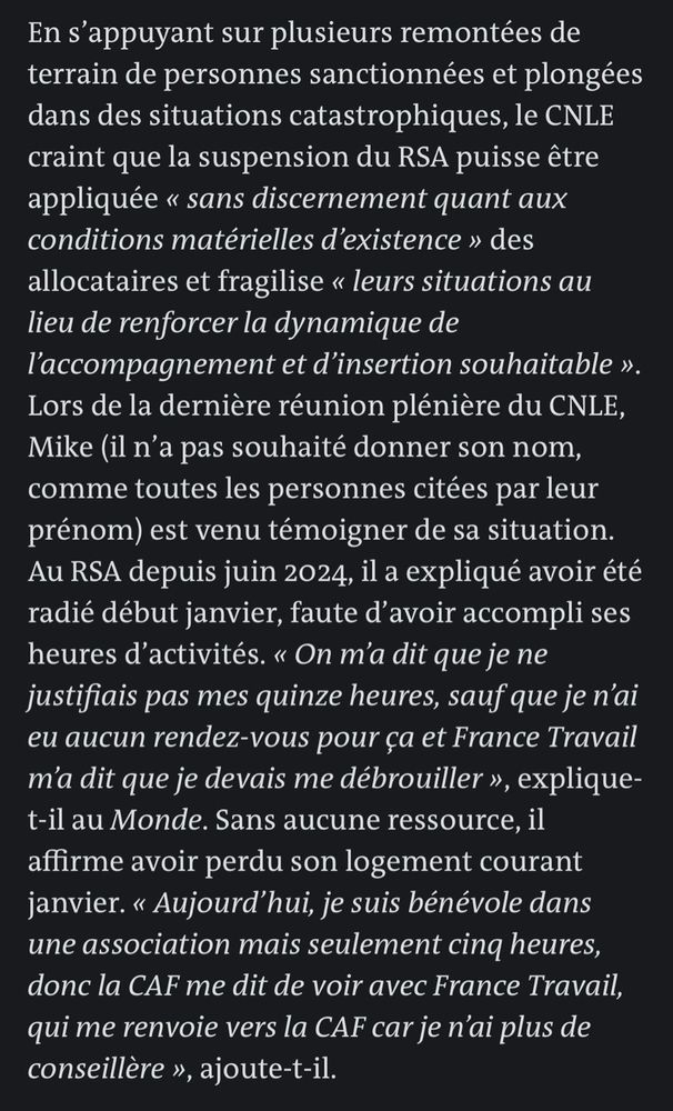 En s'appuyant sur plusieurs remontées de terrain de personnes sanctionnées et plongées dans des situations catastrophiques, le CNLE craint que la suspension du RSA puisse être appliquée « sans discernement quant aux conditions matérielles d'existence » des allocataires et fragilise « leurs situations au lieu de renforcer la dynamique de l'accompagnement et d'insertion souhaitable ».
Lors de la dernière réunion plénière du CNLE, Mike (il n'a pas souhaité donner son nom, comme toutes les personnes citées par leur prénom) est venu témoigner de sa situation.
Au RSA depuis juin 2024, il a expliqué avoir été radié début janvier, faute d'avoir accompli ses heures d'activités. « On m'a dit que je ne justifiais pas mes quinze heures, sauf que je n'ai eu aucun rendez-vous pour ça et France Travail m'a dit que je devais me débrouiller », explique-t-il au Monde. Sans aucune ressource, il affirme avoir perdu son logement courant janvier. « Aujourd'hui, je suis bénévole dans une association mais seulement cinq heures, donc la CAF me dit de voir avec France Travail, qui me renvoie vers la CAF car je n'ai plus de conseillère », ajoute-t-il.