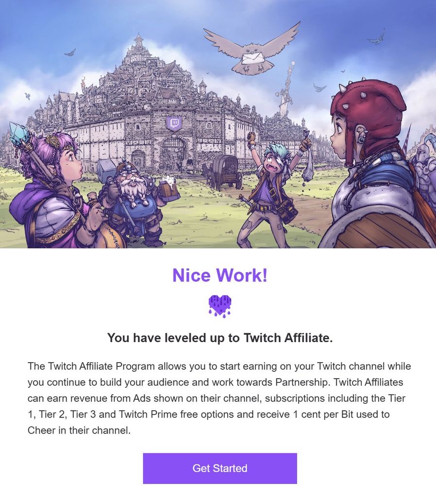 Email from Twitch:

It reads:
Nice Work!
(Purple Heart)

You have leveled up to Twitch Affiliate 

The Twitch Affiliate Program allows you to start earning on your Twitch channel while
you continue to build your audience and work towards Partnership. Twitch Affiliates
can earn revenue from Ads shown on their channel, subscriptions including the Tier
1, Tier 2, Tier 3 and Twitch Prime free options and receive 1 cent per Bit used to
Cheer in their channel.

Below this is a purple button which says get started