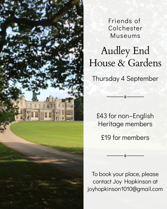 A promotional graphic for a trip to Audley End House & Gardens organised by the Friends of Colchester Museums. On the left is a photo of the grand Jacobean mansion viewed through trees, with a sweeping lawn and driveway. On the right, text reads: “Friends of Colchester Museums – Audley End House & Gardens – Thursday 4 September – £43 for non–English Heritage members – £19 for members. To book your place, please contact Joy Hopkinson at joyhopkinson1010@gmail.com.”