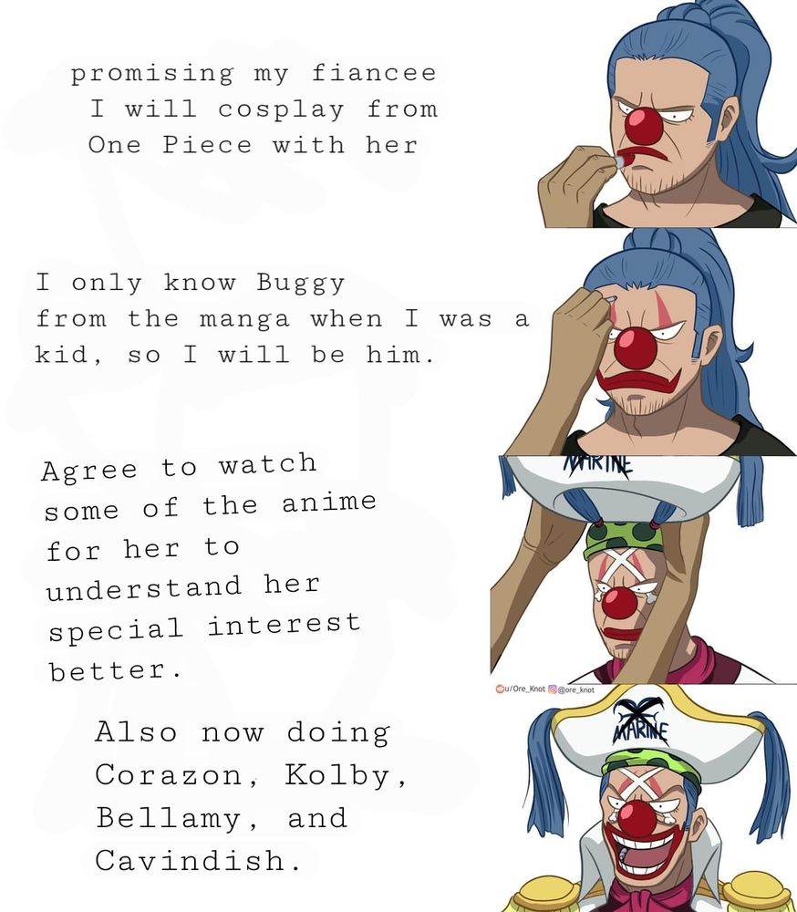 "Promising my fiancée I will cosplay from One Piece with her"

"I only know Buggy from the Manga when I was a kid, so I will be him."

"Agree to watch some of the anime for her to better understand her special interest."

"Also now doing Corazon, Kolby, Bellamy, and Cavindish. "